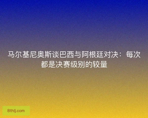 马尔基尼奥斯谈巴西与阿根廷对决：每次都是决赛级别的较量