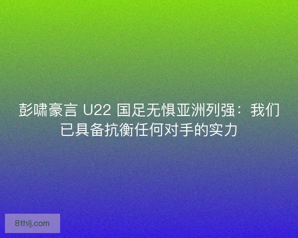 彭啸豪言 U22 国足无惧亚洲列强：我们已具备抗衡任何对手的实力