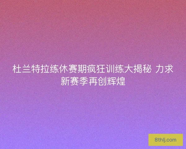 杜兰特拉练休赛期疯狂训练大揭秘 力求新赛季再创辉煌