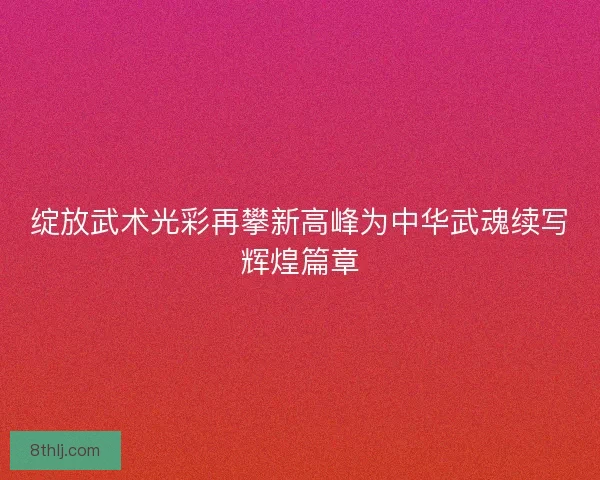 绽放武术光彩再攀新高峰为中华武魂续写辉煌篇章