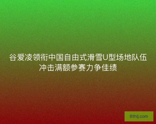 谷爱凌领衔中国自由式滑雪U型场地队伍冲击满额参赛力争佳绩