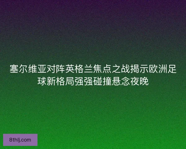 塞尔维亚对阵英格兰焦点之战揭示欧洲足球新格局强强碰撞悬念夜晚