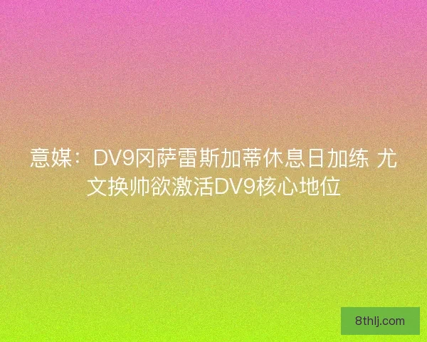 意媒：DV9冈萨雷斯加蒂休息日加练 尤文换帅欲激活DV9核心地位