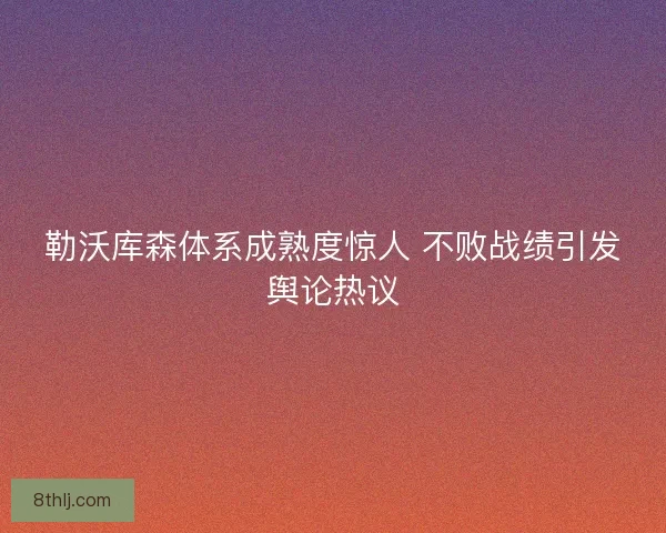 勒沃库森体系成熟度惊人 不败战绩引发舆论热议