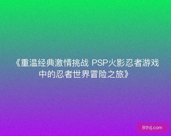 《重温经典激情挑战 PSP火影忍者游戏中的忍者世界冒险之旅》