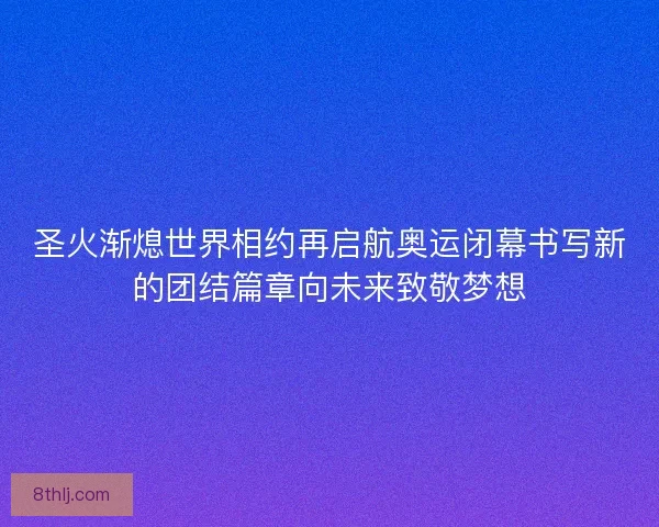 圣火渐熄世界相约再启航奥运闭幕书写新的团结篇章向未来致敬梦想