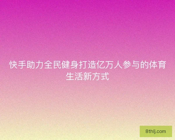 快手助力全民健身打造亿万人参与的体育生活新方式